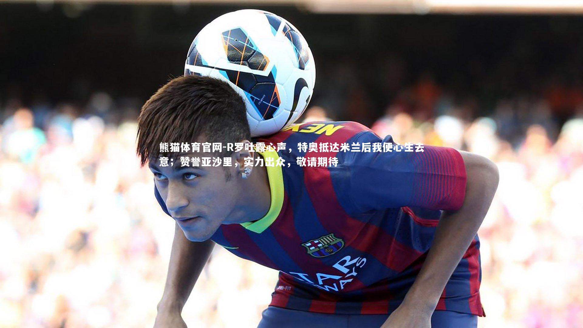 R罗吐露心声,特奥抵达米兰后我便心生去意;赞誉亚沙里,实力出众,敬请期待