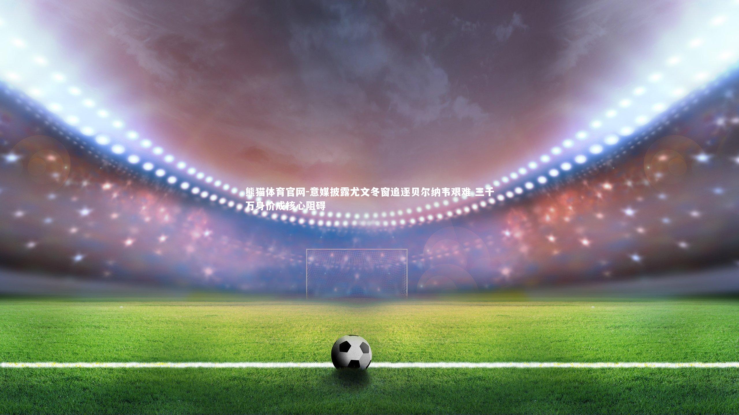 意媒披露尤文冬窗追逐贝尔纳韦艰难 三千万身价成核心阻碍